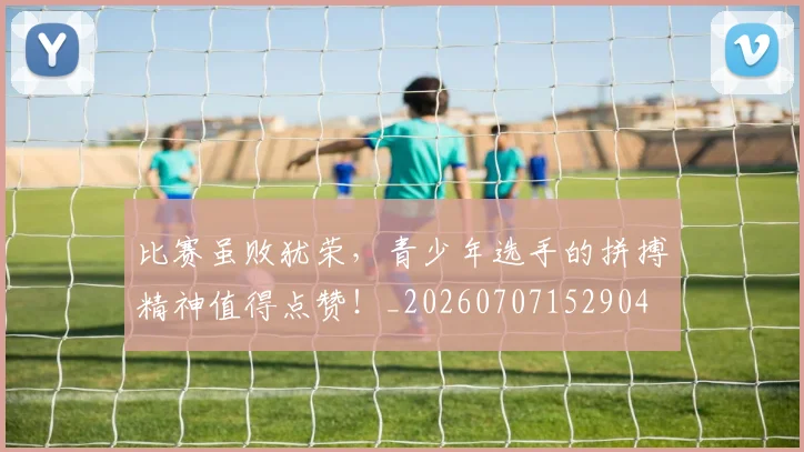 比赛虽败犹荣,青少年选手的拼搏精神值得点赞!_20260707152904