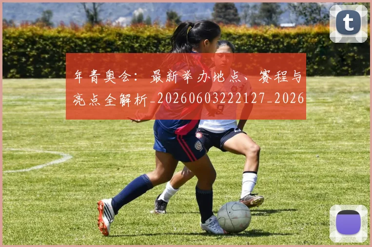年青奥会：最新举办地点、赛程与亮点全解析_20260603222127_20260704171810_20260722155254