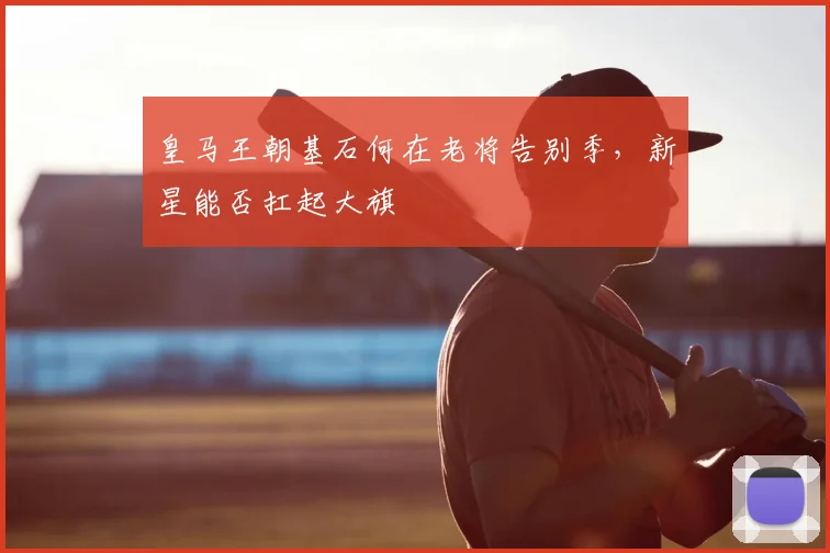 皇马王朝基石何在老将告别季，新星能否扛起大旗