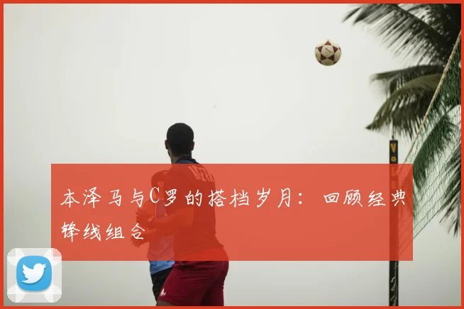本泽马与C罗的搭档岁月:回顾经典锋线组合