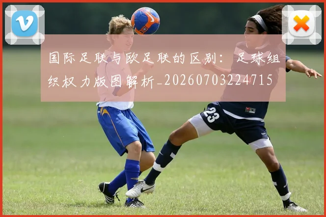 国际足联与欧足联的区别：足球组织权力版图解析_20260703224715