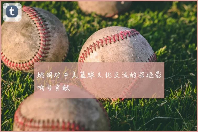 姚明对中美篮球文化交流的深远影响与贡献