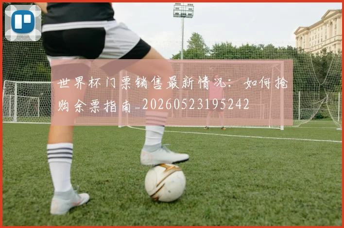 世界杯门票销售最新情况:如何抢购余票指南_20260523195242