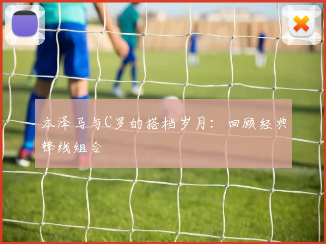 本泽马与C罗的搭档岁月:回顾经典锋线组合