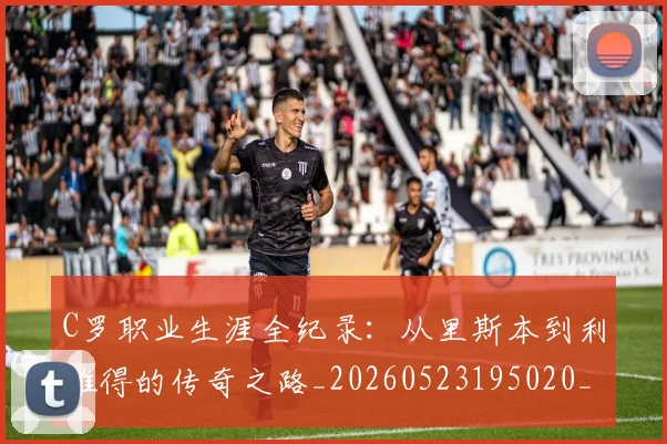 C罗职业生涯全纪录：从里斯本到利雅得的传奇之路_20260523195020_20260701213922