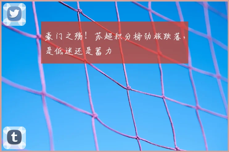 豪门之殇！苏超积分榜劲旅跌落，是低迷还是蓄力