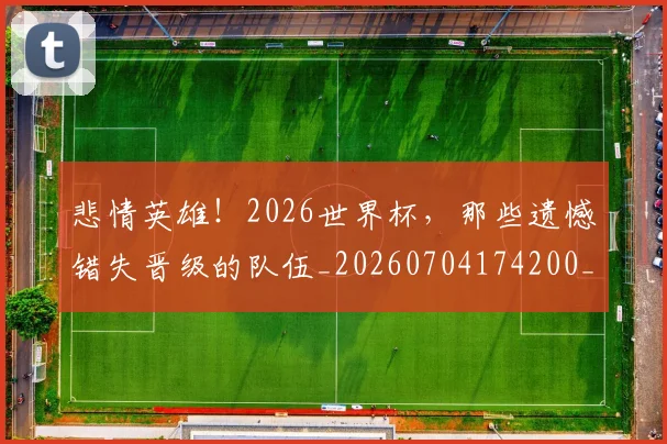 悲情英雄!2026世界杯,那些遗憾错失晋级的队伍_20260704174200_20260724074034