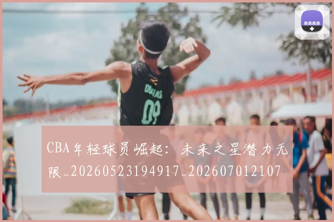 CBA年轻球员崛起：未来之星潜力无限_20260523194917_20260701210735_20260712044833