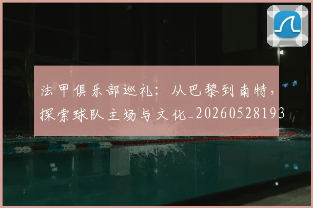 法甲俱乐部巡礼：从巴黎到南特，探索球队主场与文化_20260528193421