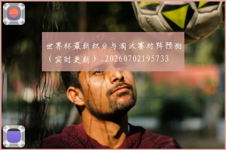 世界杯最新积分与淘汰赛对阵预测（实时更新）_20260702195733