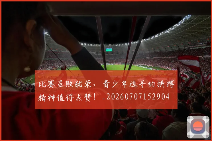 比赛虽败犹荣,青少年选手的拼搏精神值得点赞!_20260707152904