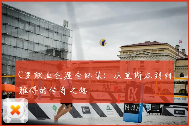 C罗职业生涯全纪录：从里斯本到利雅得的传奇之路