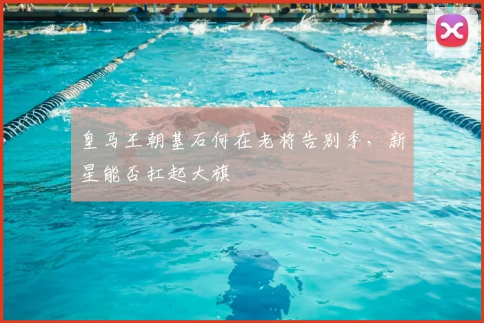 皇马王朝基石何在老将告别季,新星能否扛起大旗