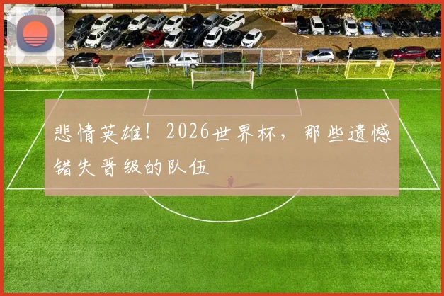 悲情英雄！2026世界杯，那些遗憾错失晋级的队伍