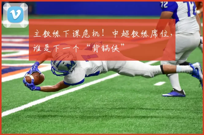 主教练下课危机！中超教练席位，谁是下一个“背锅侠”