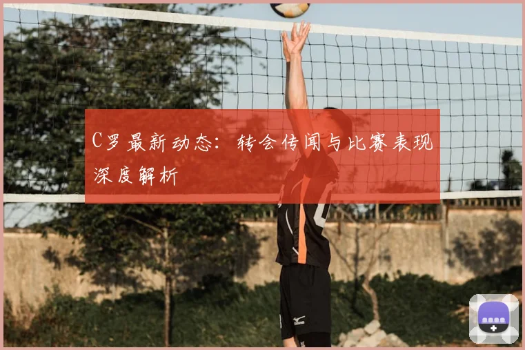 C罗最新动态:转会传闻与比赛表现深度解析