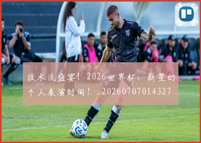 技术流盛宴！2026世界杯，新星的个人表演时间！_20260707014327