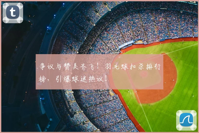 争议与赞美齐飞！羽毛球扣杀排行榜，引爆球迷热议！