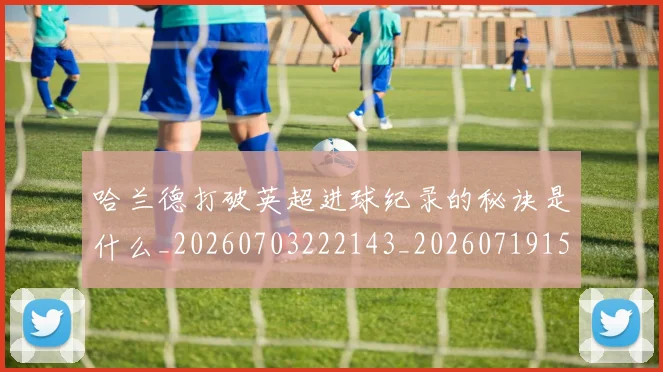 哈兰德打破英超进球纪录的秘诀是什么_20260703222143_20260719155832