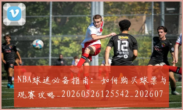 NBA球迷必备指南:如何购买球票与观赛攻略_20260526125542_20260702171018