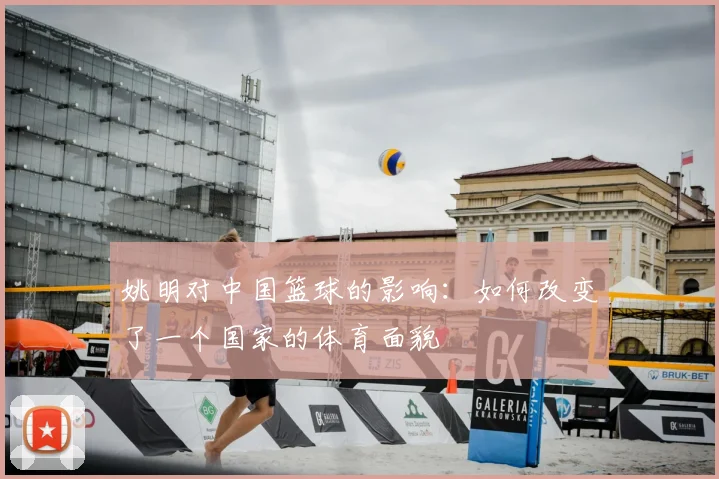 姚明对中国篮球的影响:如何改变了一个国家的体育面貌